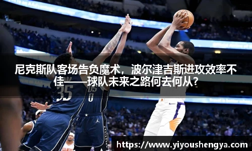 尼克斯队客场告负魔术，波尔津吉斯进攻效率不佳——球队未来之路何去何从？