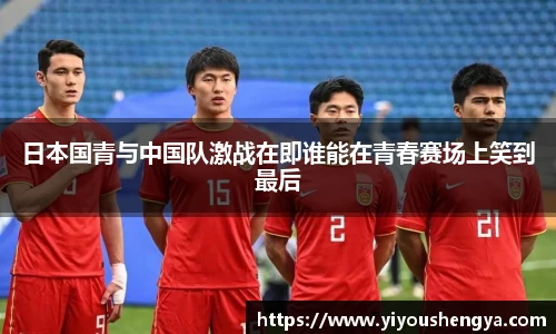 日本国青与中国队激战在即谁能在青春赛场上笑到最后